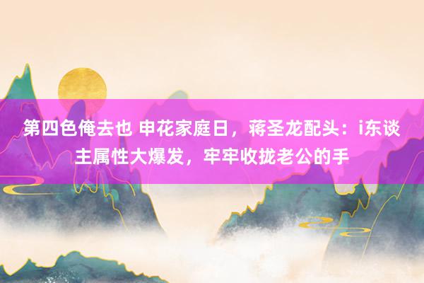 第四色俺去也 申花家庭日，蒋圣龙配头：i东谈主属性大爆发，牢牢收拢老公的手