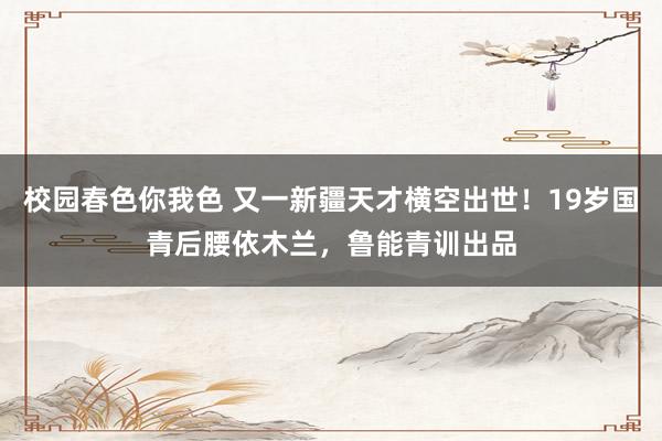 校园春色你我色 又一新疆天才横空出世！19岁国青后腰依木兰，鲁能青训出品