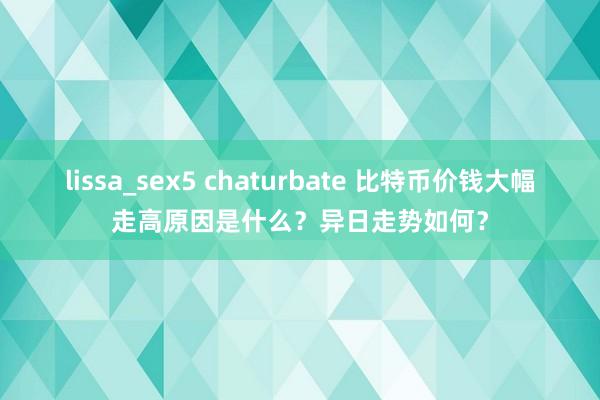lissa_sex5 chaturbate 比特币价钱大幅走高原因是什么？异日走势如何？
