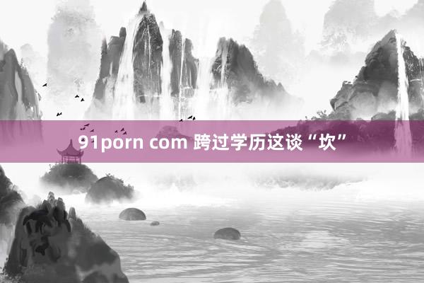 91porn com 跨过学历这谈“坎”