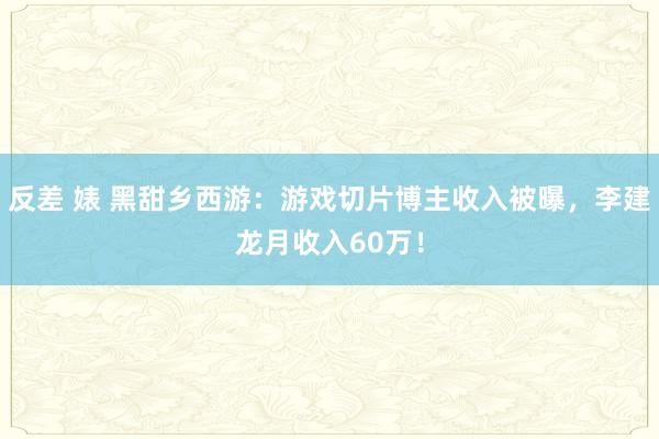 反差 婊 黑甜乡西游：游戏切片博主收入被曝，李建龙月收入60万！