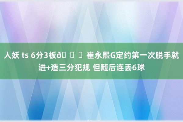 人妖 ts 6分3板😐崔永熙G定约第一次脱手就进+造三分犯规 但随后连丢6球