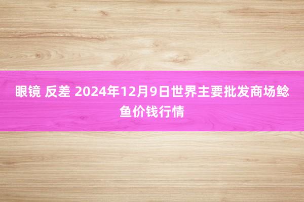 眼镜 反差 2024年12月9日世界主要批发商场鲶鱼价钱行情