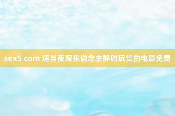 sex5 com 适当夜深东说念主静时玩赏的电影免费