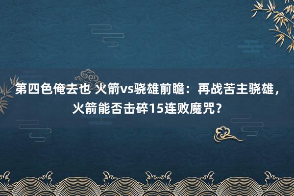 第四色俺去也 火箭vs骁雄前瞻：再战苦主骁雄，火箭能否击碎15连败魔咒？