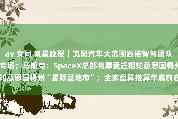 av 女同 氪星晚报｜岚图汽车大范围践诺智驾团队，并为极越职工搭建招聘专场；马斯克：SpaceX总部将厚爱迁相知意思国得州“星际基地市”；全家盘算推算年底前在日本开设100...