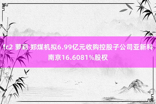 fc2 萝莉 郑煤机拟6.99亿元收购控股子公司亚新科南京16.6081%股权