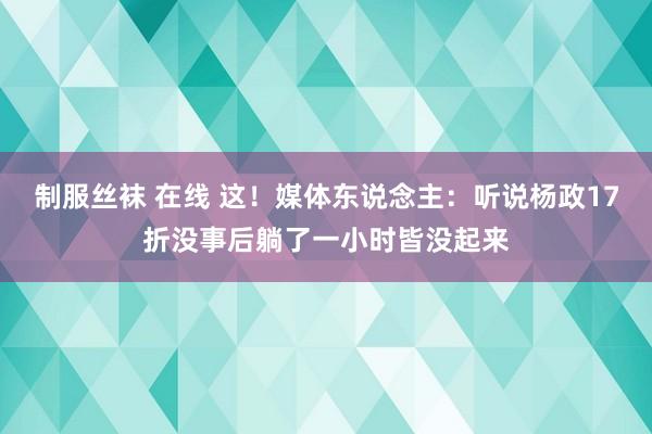 制服丝袜 在线 这！媒体东说念主：听说杨政17折没事后躺了一小时皆没起来