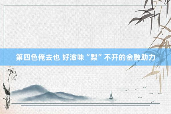 第四色俺去也 好滋味“梨”不开的金融助力