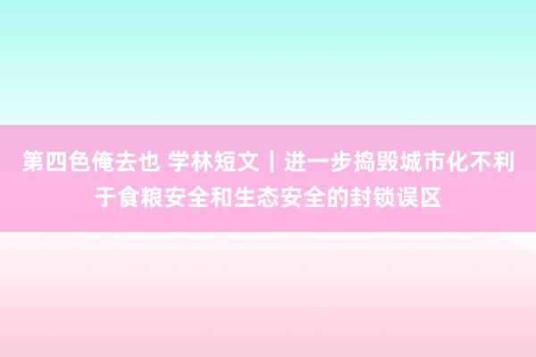 第四色俺去也 学林短文｜进一步捣毁城市化不利于食粮安全和生态安全的封锁误区