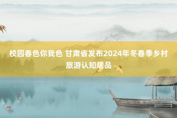 校园春色你我色 甘肃省发布2024年冬春季乡村旅游认知居品
