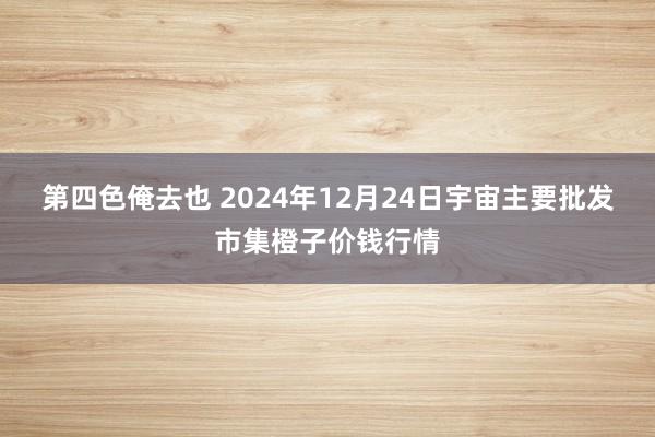 第四色俺去也 2024年12月24日宇宙主要批发市集橙子价钱行情