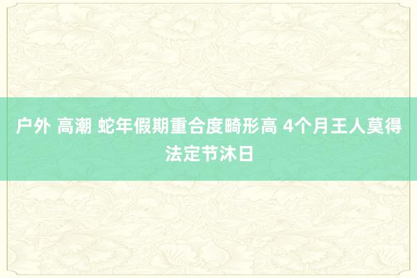 户外 高潮 蛇年假期重合度畸形高 4个月王人莫得法定节沐日