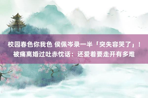 校园春色你我色 侯佩岑录一半「突失容哭了」！被痛离婚过　吐赤忱话：还爱着要走开有多难
