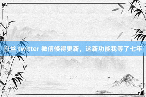 白丝 twitter 微信倏得更新，这新功能我等了七年
