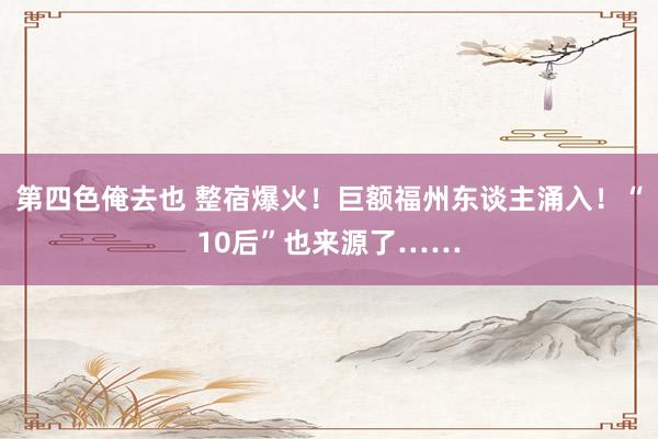 第四色俺去也 整宿爆火！巨额福州东谈主涌入！“10后”也来源了……