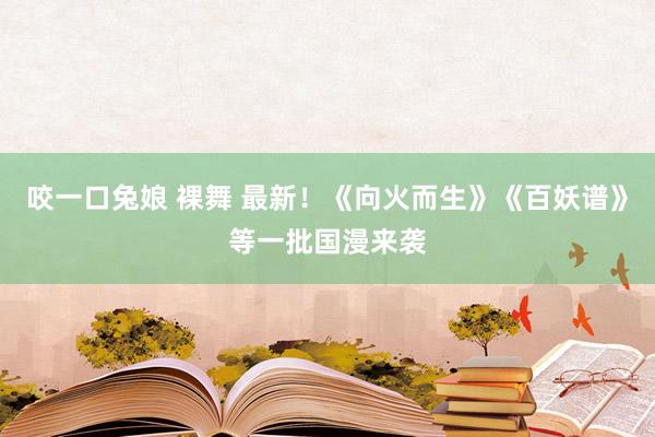 咬一口兔娘 裸舞 最新！《向火而生》《百妖谱》等一批国漫来袭