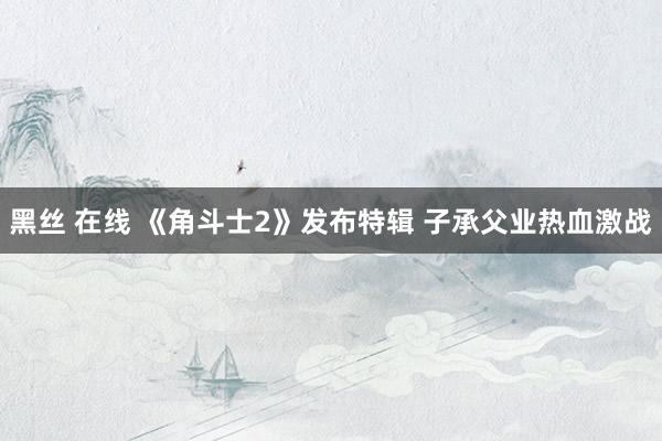 黑丝 在线 《角斗士2》发布特辑 子承父业热血激战