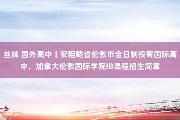 丝袜 国外高中丨安粗略省伦敦市全日制投寄国际高中，加拿大伦敦国际学院IB课程招生简章