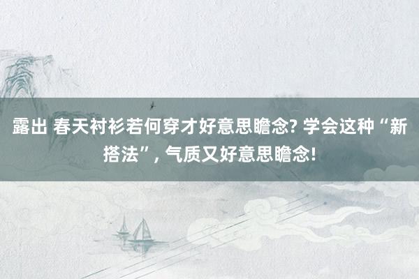 露出 春天衬衫若何穿才好意思瞻念? 学会这种“新搭法”， 气质又好意思瞻念!