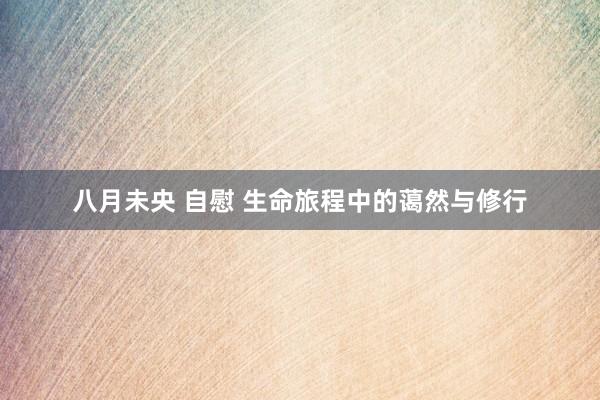 八月未央 自慰 生命旅程中的蔼然与修行