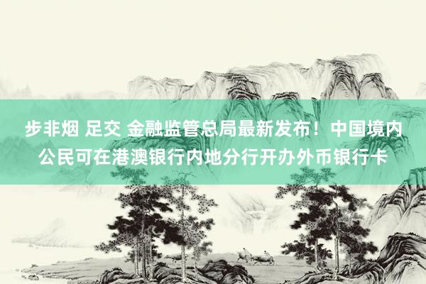 步非烟 足交 金融监管总局最新发布！中国境内公民可在港澳银行内地分行开办外币银行卡