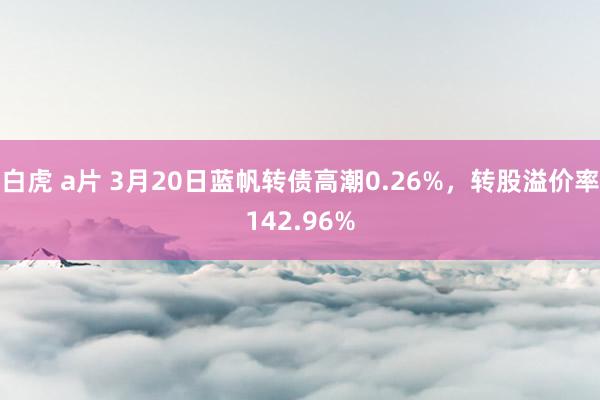 白虎 a片 3月20日蓝帆转债高潮0.26%，转股溢价率142.96%
