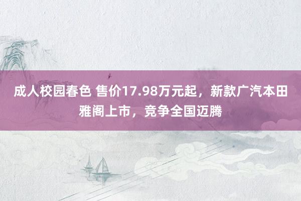 成人校园春色 售价17.98万元起，新款广汽本田雅阁上市，竞争全国迈腾