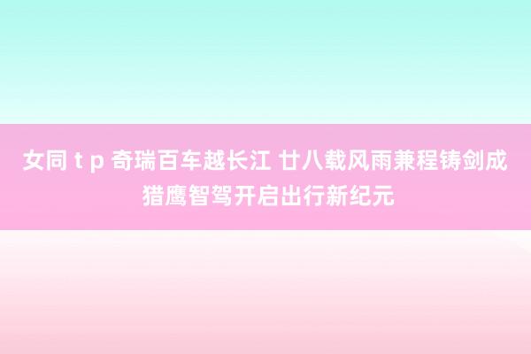 女同 t p 奇瑞百车越长江 廿八载风雨兼程铸剑成 猎鹰智驾开启出行新纪元