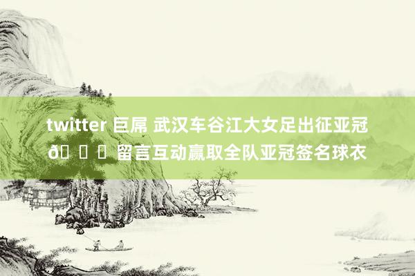 twitter 巨屌 武汉车谷江大女足出征亚冠👊留言互动赢取全队亚冠签名球衣