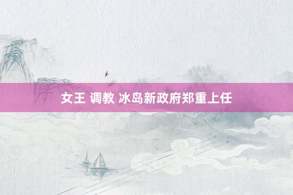 女王 调教 冰岛新政府郑重上任