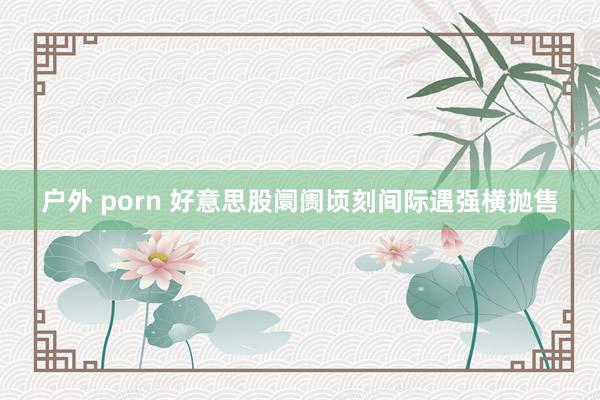 户外 porn 好意思股阛阓顷刻间际遇强横抛售