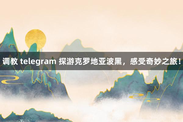 调教 telegram 探游克罗地亚波黑，感受奇妙之旅！