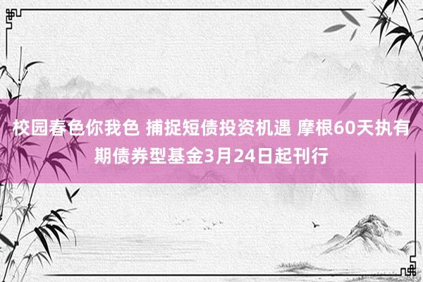 校园春色你我色 捕捉短债投资机遇 摩根60天执有期债券型基金3月24日起刊行