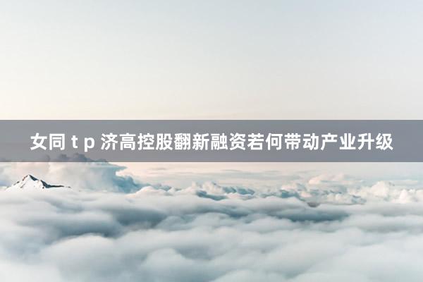 女同 t p 济高控股翻新融资若何带动产业升级