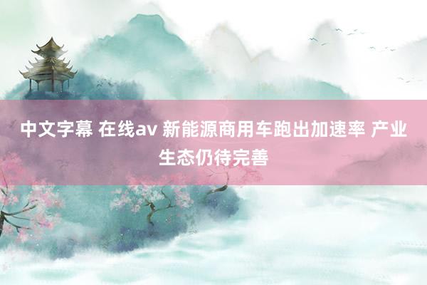 中文字幕 在线av 新能源商用车跑出加速率 产业生态仍待完善