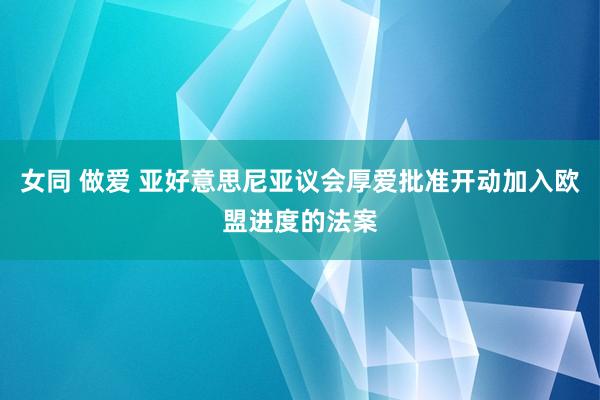 女同 做爱 亚好意思尼亚议会厚爱批准开动加入欧盟进度的法案