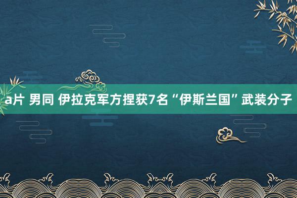 a片 男同 伊拉克军方捏获7名“伊斯兰国”武装分子