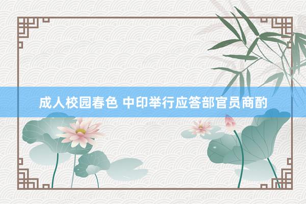 成人校园春色 中印举行应答部官员商酌