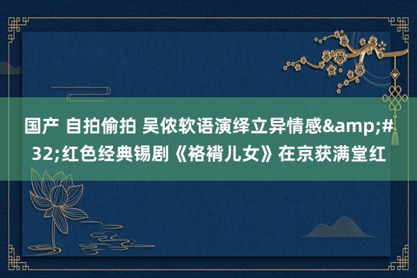 国产 自拍偷拍 吴侬软语演绎立异情感&#32;红色经典锡剧《袼褙儿女》在京获满堂红