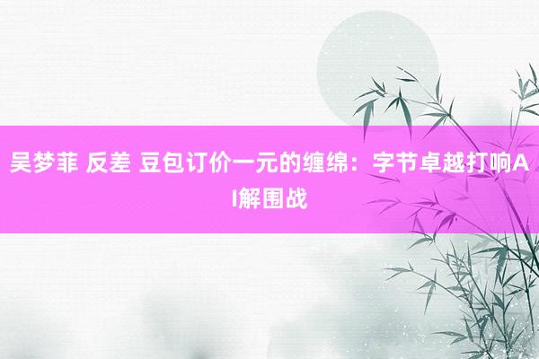 吴梦菲 反差 豆包订价一元的缠绵：字节卓越打响AI解围战