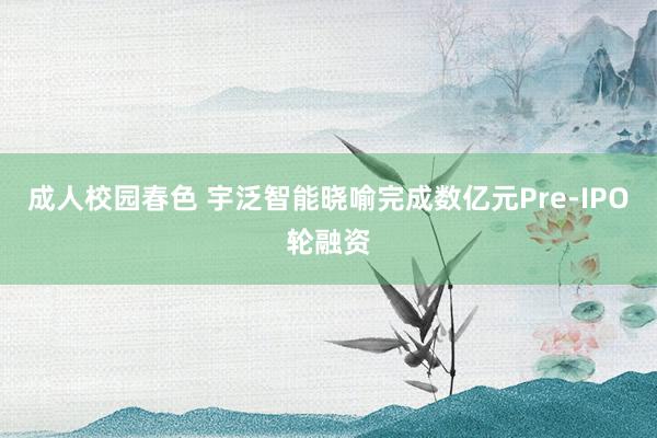 成人校园春色 宇泛智能晓喻完成数亿元Pre-IPO轮融资