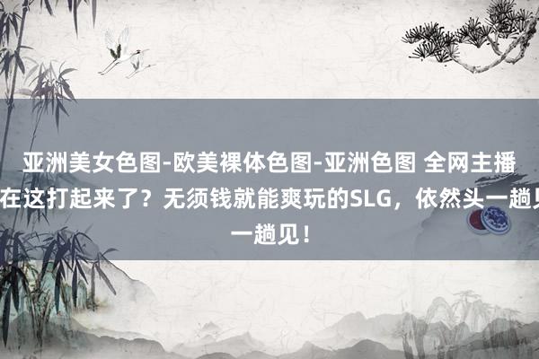 亚洲美女色图-欧美裸体色图-亚洲色图 全网主播要在这打起来了？无须钱就能爽玩的SLG，依然头一趟见！