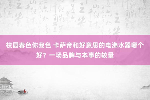 校园春色你我色 卡萨帝和好意思的电沸水器哪个好？一场品牌与本事的较量