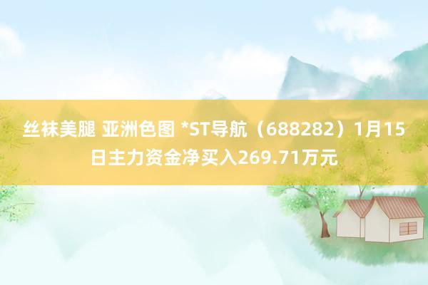 丝袜美腿 亚洲色图 *ST导航（688282）1月15日主力资金净买入269.71万元