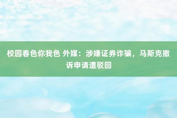校园春色你我色 外媒：涉嫌证券诈骗，马斯克撤诉申请遭驳回