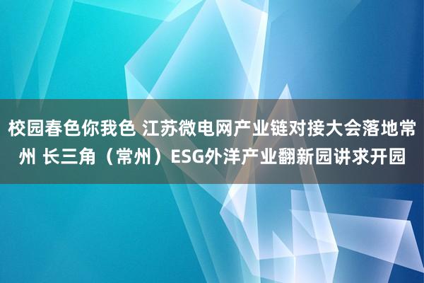 校园春色你我色 江苏微电网产业链对接大会落地常州 长三角（常州）ESG外洋产业翻新园讲求开园