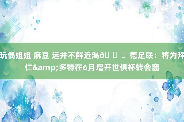 玩偶姐姐 麻豆 远井不解近渴😂德足联：将为拜仁&多特在6月增开世俱杯转会窗