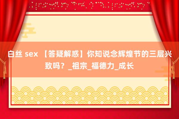 白丝 sex 【答疑解惑】你知说念辉煌节的三层兴致吗？_祖宗_福德力_成长