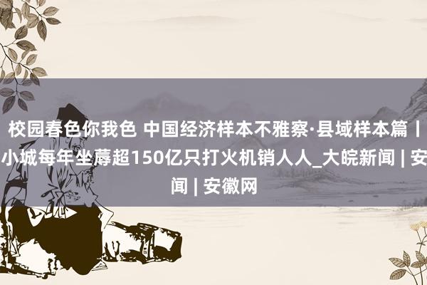 校园春色你我色 中国经济样本不雅察·县域样本篇丨湖南小城每年坐蓐超150亿只打火机销人人_大皖新闻 | 安徽网